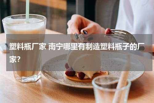 塑料瓶厂家 南宁哪里有制造塑料瓶子的厂家？