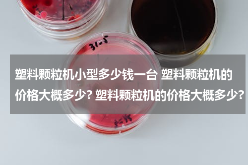 塑料颗粒机小型多少钱一台 塑料颗粒机的价格大概多少? 塑料颗粒机的价格大概多少?