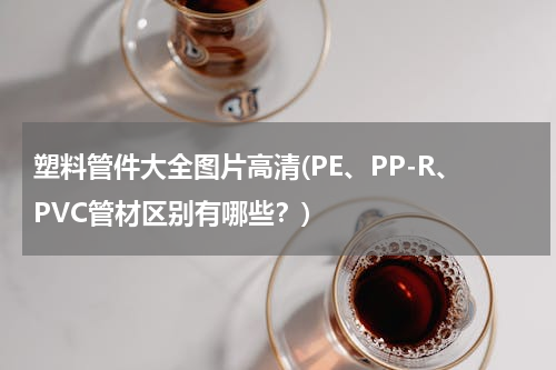 塑料管件大全图片高清(PE、PP-R、PVC管材区别有哪些？)