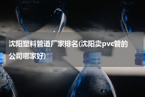 沈阳塑料管道厂家排名(沈阳卖pvc管的公司哪家好)