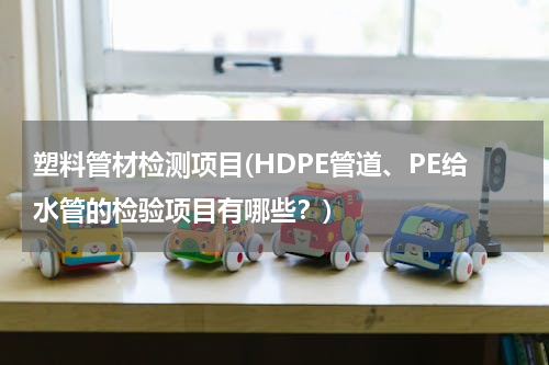 塑料管材检测项目(HDPE管道、PE给水管的检验项目有哪些？)