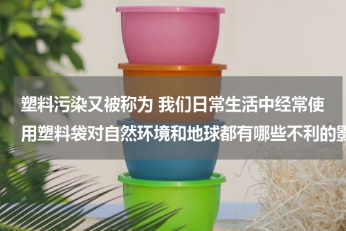 塑料污染又被称为 我们日常生活中经常使用塑料袋对自然环境和地球都有哪些不利的影响？？？？？