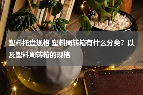 塑料托盘规格 塑料周转箱有什么分类？以及塑料周转箱的规格