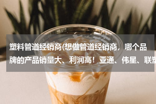 塑料管道经销商(想做管道经销商，哪个品牌的产品销量大、利润高！亚通、伟星、联塑、日丰？)