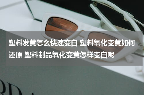 塑料发黄怎么快速变白 塑料氧化变黄如何还原 塑料制品氧化变黄怎样变白呢