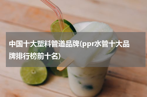 中国十大塑料管道品牌(ppr水管十大品牌排行榜前十名)
