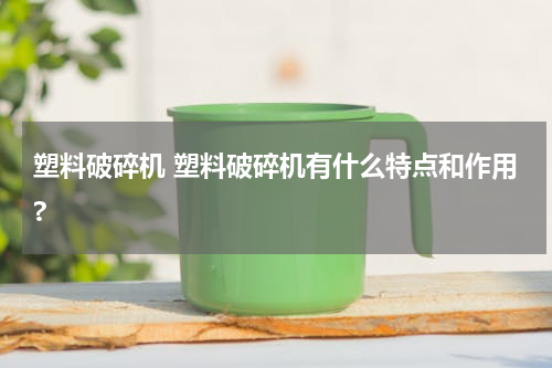 塑料破碎机 塑料破碎机有什么特点和作用?