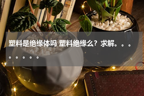 塑料是绝缘体吗 塑料绝缘么？求解。。。。。。。。