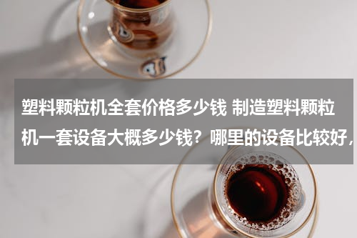 塑料颗粒机全套价格多少钱 制造塑料颗粒机一套设备大概多少钱？哪里的设备比较好，性比价高的那种