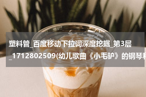 塑料管_百度移动下拉词深度挖掘_第3层_1712802509(幼儿歌曲《小毛驴》的钢琴和弦是什么？怎么弹的？)