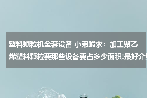 塑料颗粒机全套设备 小弟跪求：加工聚乙烯塑料颗粒要那些设备要占多少面积!最好介绍详细一点，谢谢各位大哥了