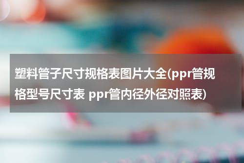 塑料管子尺寸规格表图片大全(ppr管规格型号尺寸表 ppr管内径外径对照表)