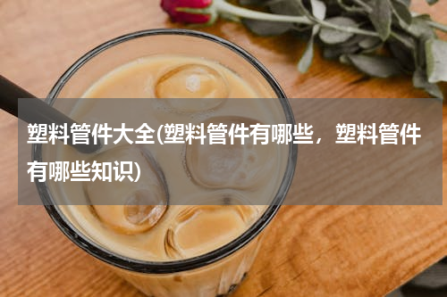 塑料管件大全(塑料管件有哪些，塑料管件有哪些知识)