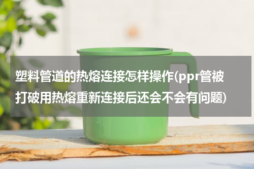 塑料管道的热熔连接怎样操作(ppr管被打破用热熔重新连接后还会不会有问题)