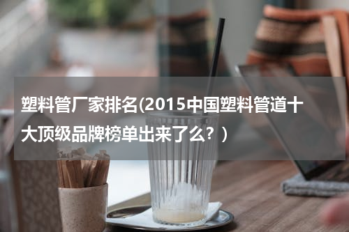 塑料管厂家排名(2015中国塑料管道十大顶级品牌榜单出来了么？)
