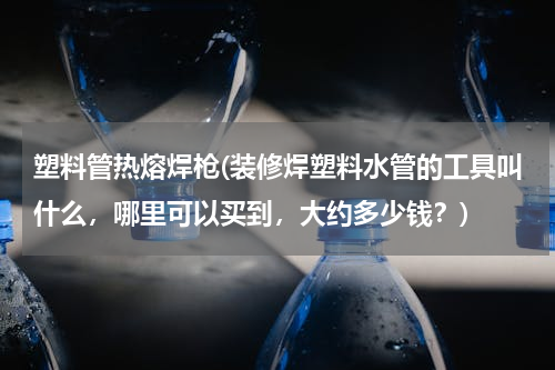 塑料管热熔焊枪(装修焊塑料水管的工具叫什么，哪里可以买到，大约多少钱？)