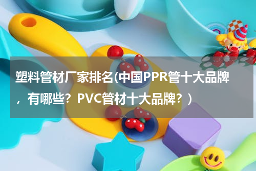 塑料管材厂家排名(中国PPR管十大品牌，有哪些？PVC管材十大品牌？)