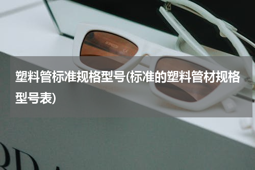 塑料管标准规格型号(标准的塑料管材规格型号表)