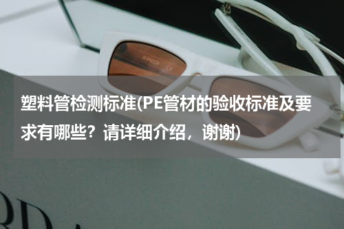 塑料管检测标准(PE管材的验收标准及要求有哪些？请详细介绍，谢谢)