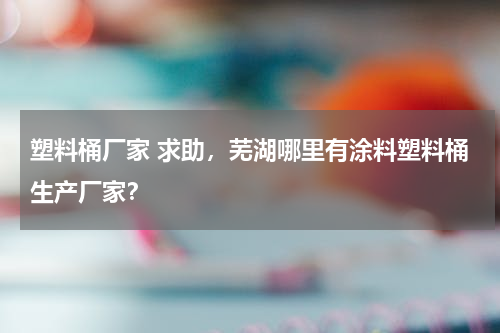 塑料桶厂家 求助，芜湖哪里有涂料塑料桶生产厂家？