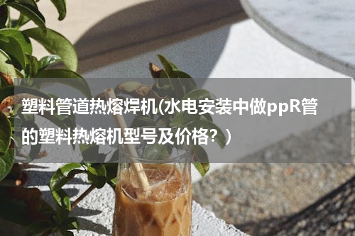 塑料管道热熔焊机(水电安装中做ppR管的塑料热熔机型号及价格？)