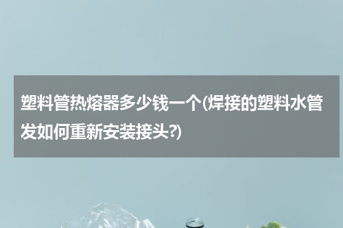 塑料管热熔器多少钱一个(焊接的塑料水管发如何重新安装接头?)