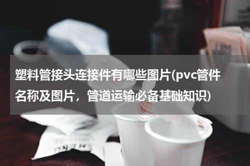 塑料管接头连接件有哪些图片(pvc管件名称及图片，管道运输必备基础知识)