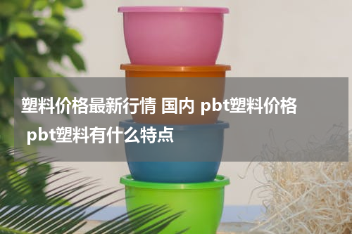 塑料价格最新行情 国内 pbt塑料价格 pbt塑料有什么特点