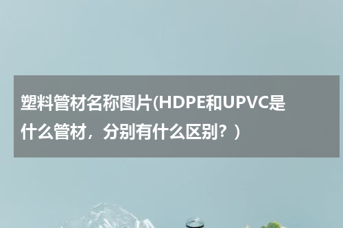 塑料管材名称图片(HDPE和UPVC是什么管材，分别有什么区别？)