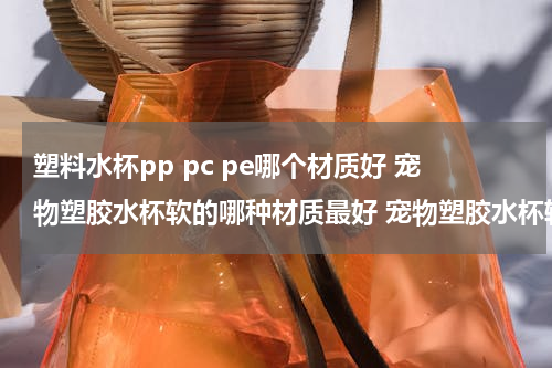 塑料水杯pp pc pe哪个材质好 宠物塑胶水杯软的哪种材质最好 宠物塑胶水杯软的哪种材质比较好的