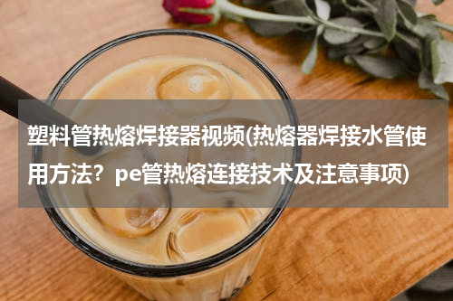 塑料管热熔焊接器视频(热熔器焊接水管使用方法？pe管热熔连接技术及注意事项)