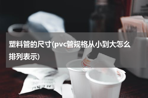 塑料管的尺寸(pvc管规格从小到大怎么排列表示)