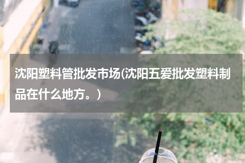 沈阳塑料管批发市场(沈阳五爱批发塑料制品在什么地方。)