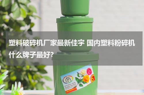 塑料破碎机厂家最新佳宇 国内塑料粉碎机什么牌子最好？