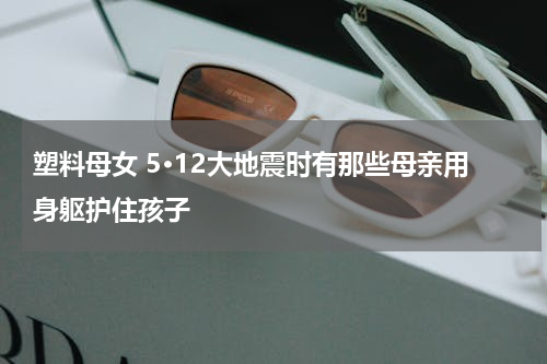 塑料母女 5·12大地震时有那些母亲用身躯护住孩子