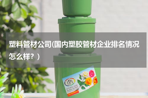 塑料管材公司(国内塑胶管材企业排名情况怎么样？)