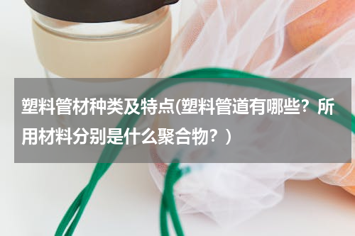 塑料管材种类及特点(塑料管道有哪些？所用材料分别是什么聚合物？)