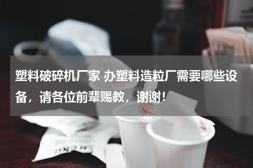 塑料破碎机厂家 办塑料造粒厂需要哪些设备，请各位前辈赐教，谢谢！