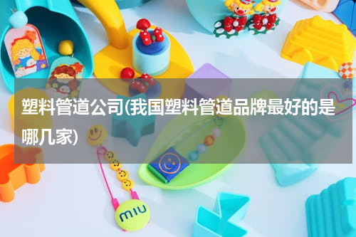 塑料管道公司(我国塑料管道品牌最好的是哪几家)