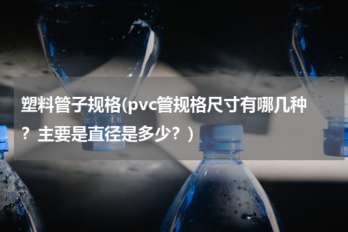 塑料管子规格(pvc管规格尺寸有哪几种？主要是直径是多少？)
