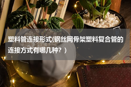 塑料管连接形式(钢丝网骨架塑料复合管的连接方式有哪几种？)