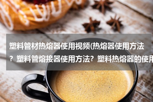 塑料管材热熔器使用视频(热熔器使用方法？塑料管熔接器使用方法？塑料热熔器的使用)