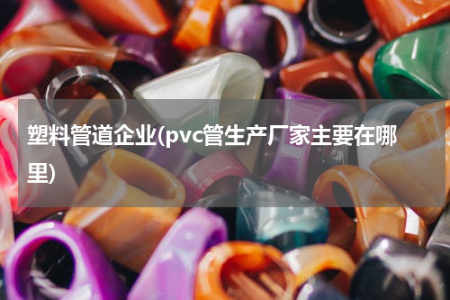 塑料管道企业(pvc管生产厂家主要在哪里)