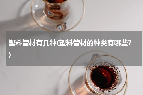 塑料管材有几种(塑料管材的种类有哪些？)
