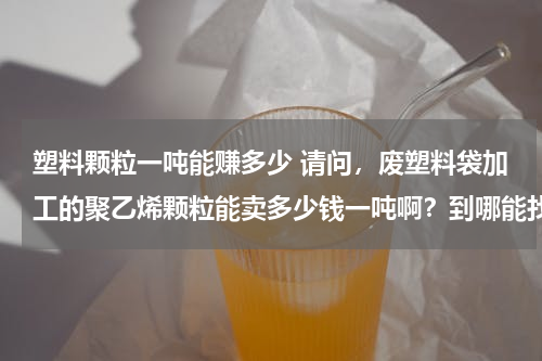 塑料颗粒一吨能赚多少 请问，废塑料袋加工的聚乙烯颗粒能卖多少钱一吨啊？到哪能找到买家