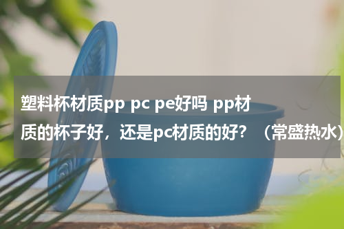 塑料杯材质pp pc pe好吗 pp材质的杯子好，还是pc材质的好？（常盛热水）
