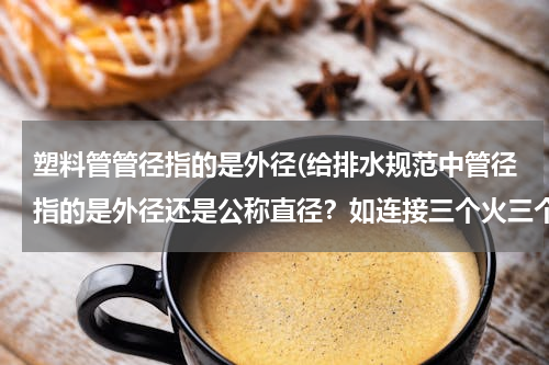 塑料管管径指的是外径(给排水规范中管径指的是外径还是公称直径？如连接三个火三个以上小便器，其污水支管管径不宜小于75mm)