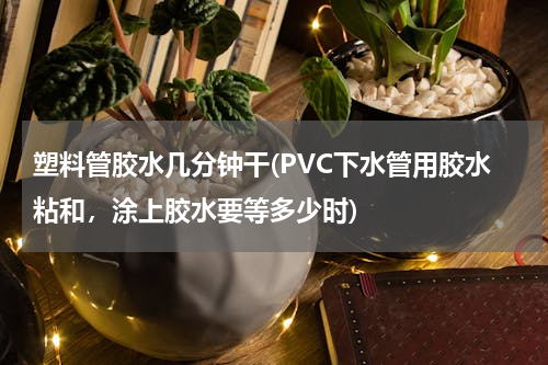 塑料管胶水几分钟干(PVC下水管用胶水粘和，涂上胶水要等多少时)