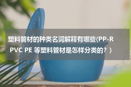 塑料管材的种类名词解释有哪些(PP-R PVC PE 等塑料管材是怎样分类的？)