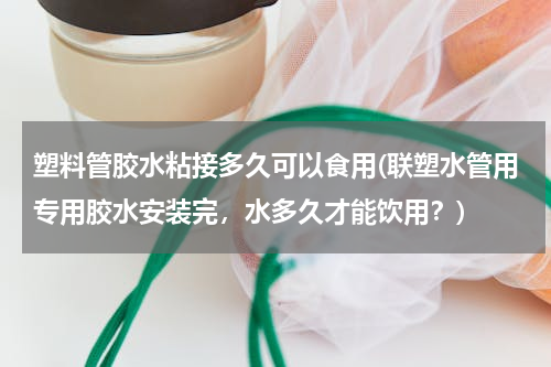 塑料管胶水粘接多久可以食用(联塑水管用专用胶水安装完，水多久才能饮用？)